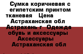 Сумка коричневая с египетским принтом тканевая › Цена ­ 2 000 - Астраханская обл., Астрахань г. Одежда, обувь и аксессуары » Аксессуары   . Астраханская обл.